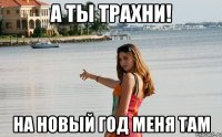 а ты трахни! на новый год меня там
