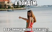 а пойдём, в гостинице меня трахнешь?