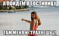 а пойдём в гостиницу там меня и "трахнешь"!
