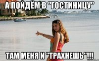 а пойдём в "гостиницу" там меня и "трахнешь"!!!
