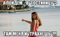 а пойдём... в "гостиницу"? там меня и "трахнешь"!!!