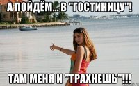 а пойдём... в "гостиницу"! там меня и "трахнешь"!!!