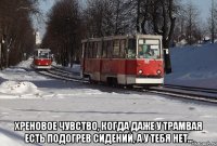  Хреновое чувство, когда даже у трамвая есть подогрев сидений, а у тебя нет...
