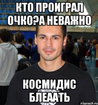 Кто проиграл очко?А неважно КОСМИДИС БЛЕААТЬ