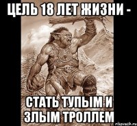 цель 18 лет жизни - стать тупым и злым троллем