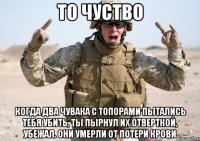 То чуство Когда два чувака с топорами пытались тебя убить, ты пырнул их отверткой, убежал. Они умерли от потери крови