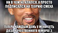 ни в чем не клялся, а просто подписался на теорию смеха теперь каждый день у меня есть доза качественного юмора! ;)