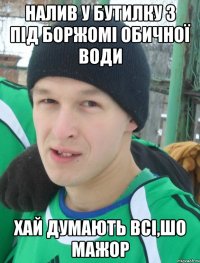 налив у бутилку з під Боржомі обичної води хай думають всі,шо мажор