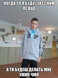 Когда то я буду ізвєсним пєвцо а ти будеш делать мне ужин чмо