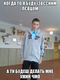 Когда то я буду ізвєсним пєвцом а ти будеш делать мне ужин чмо