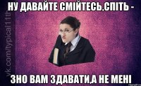 Ну давайте смійтесь,спіть - ЗНО вам здавати,а не мені