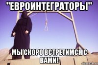 "евроинтеграторы" мы скоро встретимся с вами!