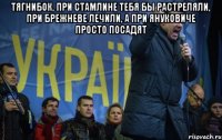 ТЯГНИБОК, ПРИ СТАМЛИНЕ ТЕБЯ БЫ РАСТРЕЛЯЛИ, ПРИ БРЕЖНЕВЕ ЛЕЧИЛИ, А ПРИ ЯНУКОВИЧЕ ПРОСТО ПОСАДЯТ 