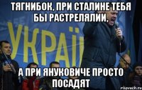 ТЯГНИБОК, ПРИ СТАЛИНЕ ТЕБЯ БЫ РАСТРЕЛЯЛИИ, А ПРИ ЯНУКОВИЧЕ ПРОСТО ПОСАДЯТ