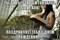 Ты,ДА ТЫ!Старый Гонзалез. Steve Aoki Поздравляет тебя с днем рождения !!!
