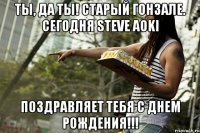 Ты, да ты! Старый Гонзале. Сегодня Steve Aoki Поздравляет тебя с Днем рождения!!!