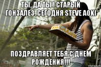 Ты, да ты ! Старый Гонзалез. Сегодня Steve Aoki Поздравляет тебя с Днем рождения!!!