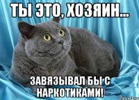 ты это, хозяин... завязывал бы с наркотиками!