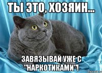ты это, хозяин... завязывай уже с "наркотиками"!