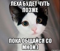 Леха будет чуть позже Пока общайся со мной:)