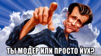  ты модер или просто Йух?