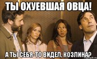 ты охуевшая овца! а ты себя-то видел, козлина?
