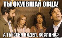 ты охуевшая овца! а ты себя видел, козлина?