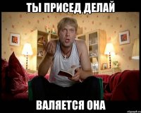 ты присед делай валяется она
