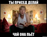 Ты присед делай чай она пьёт