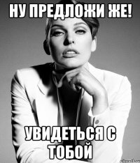 ну предложи же! увидеться с тобой