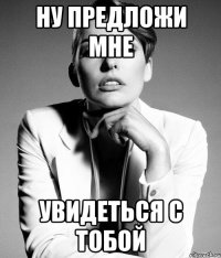 ну предложи мне увидеться с тобой