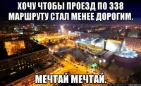 Хочу чтобы проезд по 338 маршруту стал менее дорогим. Мечтай мечтай.