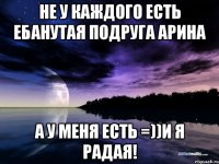 Не у каждого есть ебанутая подруга Арина А у меня есть =))и я радая!