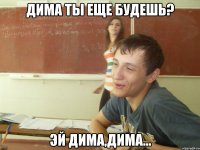 Дима ты еще будешь? Эй Дима,Дима...