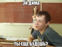 Эй Дима ты еще будешь?
