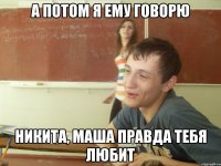 А потом я ему говорю Никита, Маша правда тебя любит