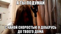 А ты подумай С какой скоростью я доберусь до твоего дома