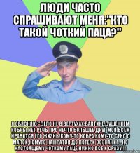 Люди часто спрашивают меня:"кто такой чоткий паца?" Я обясняю:"дело не в вертухах,балтике,душением кобры,нет.Речь про нечто большее друг мой.Всем нравится его жизнь!кому-то кобра,кому-то секс с малой,комуто нажратся до потери сознания...но настоящему чоткому паце,НУЖНО ВСЕ И СРАЗУ!!!
