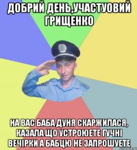 добрий день,участуовий грищенко на вас баба дуня скаржилася, казала що устроюете гучнi вечiрки а бабцю не запрошуете