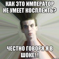 Как это Император не умеет Косплеить? Честно говоря я в шоке!.!