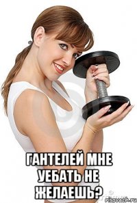  гантелей мне уебать не желаешь?