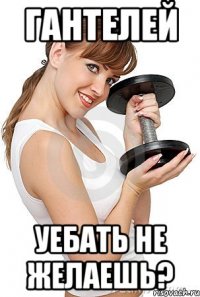 гантелей уебать не желаешь?