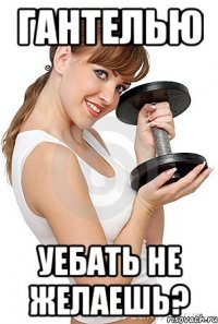 гантелью уебать не желаешь?