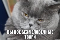  вы все без человечные твари