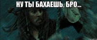 ну ты бахаешь, бро... 