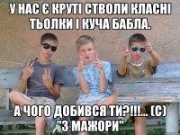 У нас є круті стволи класні тьолки і куча бабла. А чого добився ти?!!!... (с) "3 Мажори"