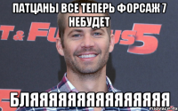 Патцаны все Теперь форсаж 7 небудет Бляяяяяяяяяяяяяяя