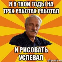 я в твои годы на трех работах работал и рисовать успевал
