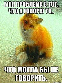 моя проблема в тот, что я говорю то.. что могла бы не говорить.