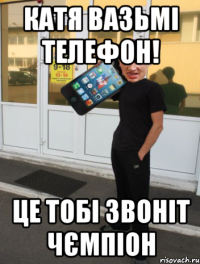 катя вазьмі телефон! це тобі звоніт чємпіон